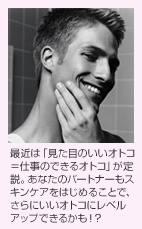 最近は「見た目のいいオトコ=仕事のできるオトコ」が定説。あなたのパートナーもスキンケアをはじめることで、さらにいいオトコにレベルアップできるかも!?