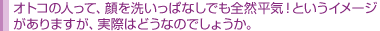 オトコの人って、顔を洗いっぱなしでも全然平気!というイメージ がありますが、実際はどうなのでしょうか。