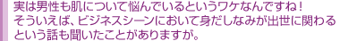 実は男性も肌について悩んでいるというワケなんですね! そういえば、ビジネスシーンにおいて身だしなみが出世に関わる という話も聞いたことがありますが。