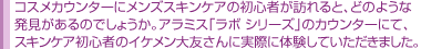 コスメカウンターにメンズスキンケアの初心者が訪れると、どのような 発見があるのでしょうか。アラミス「ラボ シリーズ」のカウンターにて、 スキンケア初心者のイケメン大友さんに実際に体験していただきました。 