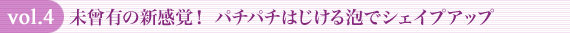 vol.4 未曾有の新感覚! パチパチはじける泡でシェイプアップ