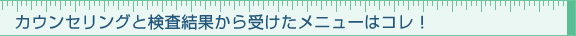 カウンセリングと検査結果から受けたメニューはコレ！
