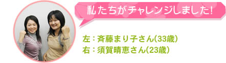 私たちがチャレンジしました！　斉藤まり子さん(33歳)　須賀晴恵さん(23歳)