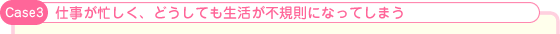 Case3:仕事が忙しく、どうしても生活が不規則になってしまう