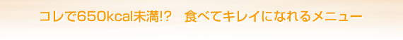 コレで650kcal未満!?　食べてキレイになれるメニュー