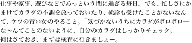 仕事や家事、遊びなどであっという間に過ぎる毎日。でも、忙しさにかまけてカラダの不調を放っておいたり、検診も受けたことがないなんて、ケツの青い女のやること。「気付かないうちにカラダがボロボロ…」なんてことのないように、自分のカラダはしっかりチェック。まずは検査に行きましょう。