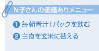 N子さんの価値ありメニュー　1.毎朝青汁を1パック飲む　2主食を玄米に替える