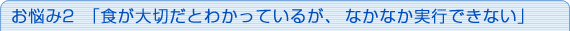 お悩み2「食が大切だとわかっているが、なかなか実行できない」