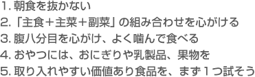 1.朝食を抜かない　2.「主食＋主菜＋副菜」の組み合わせを心がける　3.腹八分目を心がけ、よく噛んで食べる　4.おやつには、おにぎりや乳製品、果物を　5.取り入れやすい価値アリ食品を、まず1つ試そう