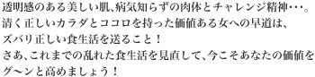 透明感のある美しい肌、病気知らずの肉体とチャレンジ精神。清く正しいカラダとココロを持った価値ある女への早道は、ズバリ正しい食生活を送ること！さあ、これまでの乱れた食生活を見直して、今こそあなたの価値をグ～ンと高めましょう！