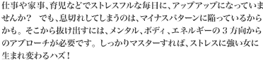 仕事や家事、育児などでストレスフルな毎日にアップアップになっていませんか？でも、息切れしてしまうのは、マイナスパターンに陥っているからかも。そこから抜け出すには、メンタル、ボディ、エネルギーの3方向からのアプローチが必要です。しっかりマスターすれば、ストレスに強い女に生まれ変わるハズ！