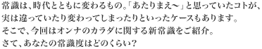 常識は、時代とともに変わるもの。「あたりまえ～」と思っていたコトが、実は違っていたり変わってしまったりといったケースもあります。そこで、今回はオンナのカラダに関する新常識をご紹介・さて、あなたの常識度はどのくらい？