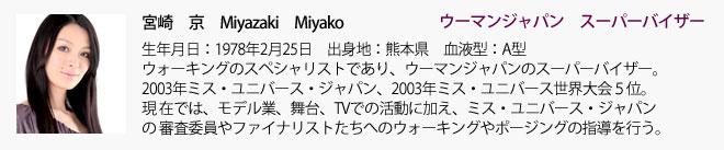 宮崎京（みやざきみやこ）生年月日：1978年2月25日　出身地：熊本県　血液型：A型。ウォーキングのスペシャリストであり、ウーマンジャパンのスーパーバイザー。 2003年ミス・ユニバース・ジャパン、2003年ミス・ユニバース世界大会５位。現 在では、モデル業、舞台、TVでの活動に加え、ミス・ユニバース・ジャパンの審査委員やファイナリストたちへのウォーキングやポージングの指導を行う。