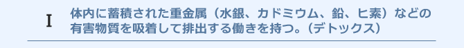 体内に蓄積された重金属（水銀、カドミウム、鉛、ヒ素）などの有害物質を吸着して排出する働きを持つ。(デトックス)