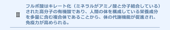フルボ酸はキレート化(ミネラルがアミノ酸と分子結合している)された高分子の有機酸であり、人間の体を構成している栄養成分を多量に含む複合体であることから、体の代謝機能が促進され、免疫力が高められる。