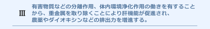 有害物質などの分離作用、体内環境浄化作用の働きを有することから、重金属を取り除くことにより肝機能が促進され、農薬やダイオキシンなどの排出力を増進する。