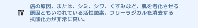 癌の原因、または、シミ、シワ、くすみなど、肌を老化させる原因ともいわれている活性酸素、フリーラジカルを消去する抗酸化力が非常に高い。