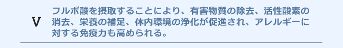 フルボ酸を摂取することにより、有害物質の除去、活性酸素の消去、栄養の補足、体内環境の浄化が促進され、おのずとアレルギーに対する免疫力も高められる。