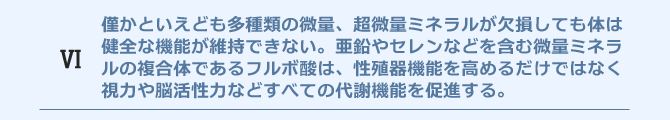 僅かといえども多種類の微量、超微量ミネラルが欠損しても体は健全な機能を果たすことはできせん。亜鉛やセレンなどを含む微量ミネラルの複合体であるフルボ酸は、性殖器機能を高めるだけではなく視力や脳活性力などすべての代謝機能を促進します。