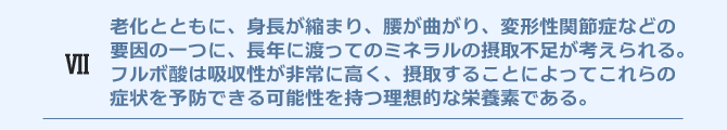 老化とともに、身長が縮まり、腰が曲がり、変形性関節症などの
要因の一つに、長年に渡ってのミネラルの摂取不足が考えられる。フルボ酸は吸収性が非常に高く、摂取することによってこれらの症状を予防できる可能性を持つ理想的な栄養素である。