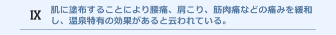 肌に塗布することにより腰痛、肩こり、筋肉痛などの痛みを緩和し、温泉特有の効果があると云われている。