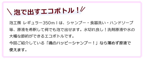 泡で出すエコボトル！泡工房 レギュラー350ｍｌは、シャンプー・食器洗い・ハンドソープ等、原液を希釈して何でも泡で出せます。水切れ良し！洗剤原液や水の大幅な節約ができるエコボトルです。今回ご紹介している「魂のハッピーシャンプー！」なら薄めず原液で使えます。