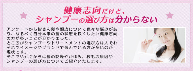 健康志向だけど、シャンプーの選び方は分からない アンケートから皆さん髪や頭皮について色々な悩みがあり、なるべく自分本来の髪の状態を良くしたい健康志向の人が多いことが分かりました。ところがシャンプーやトリートメントの選び方は人それぞれでイメージがブランドで選んでいる方が多いのが現状です。そこでVol.2からは髪の乾燥やかゆみ、枝毛の原因やシャンプーの選び方についてご紹介いたします。