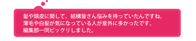 髪や頭皮に関して、結構皆さん悩みを持っていたんですね。薄毛や白髪が気になっている人が意外に多かったです。編集部一同ビックリしました。