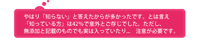 やはり「知らない」と答えたからが多かったです。とは言え「知っている方」は42％で意外とご存じでした。ただし、無添加と記載のものでも実は入っていたり...　注意が必要です。