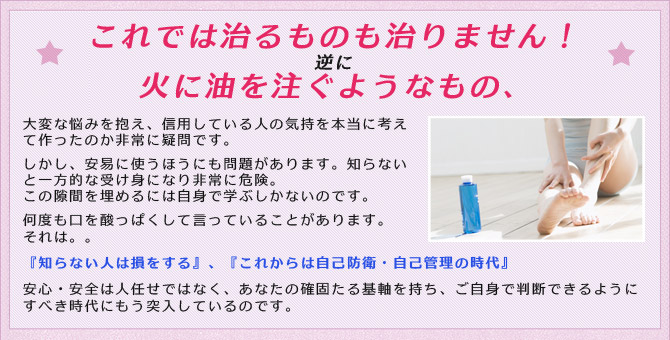 これでは治るものも治りません！ 逆に　火に油を注ぐようなもの。大変な悩みを抱え、信用している人の気持を本当に考えて作ったのか非常に疑問です。しかし、安易に使うほうにも問題があります。知らないと一方的な受け身になり非常に危険。この隙間を埋めるには自身で学ぶしかないのです。弊社では何度も口を酸っぱくして言っていることがあります。それは。。『知らない人は損をする』、『これからは自己防衛・自己管理の時代』安心・安全は人任せではなく、あなたの確固たる基軸を持ち、ご自身で判断できるようにすべき時代にもう突入しているのです。 