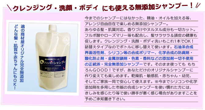 クレンジング・洗顔・ボディにも使える無添加シャンプー！今までのシャンプーにはなかった、精油・オイルを加える等、アレンジ自由自在で楽しめる無添加シャンプー。あらゆる髪・肌質対応。香りづけやヌルヌル成分も一切カット。フルボ酸やローズマリー等も配合し、髪サラサラ＆頭皮の健康も促します。クレンジング・洗顔・ボディ洗いもこれ1本でOK！詰替えタイプなのでボトルに移し替えて使います。石油系合成界面活性剤、シリコン等の合成ポリマー、化学合成の防腐剤・酸化防止剤・金属封鎖剤・色素・香料などの添加剤一切不使用の正統派・完全無添加シャンプーです。そのまま使っても もちろんＧＯＯＤ！ですが、あなただけのオリジナルシャンプーに作り変えて も楽しめます。乾燥肌・敏感肌・赤ちゃん・幼児、そしてご家族一同で安心して使えます。※今までシリコンや化学添加剤を多用した市販の合成シャンプーを使い慣れた方には、きしみを感じたり等で使い勝手が悪く感じ場合がありますことを予めご承知置き下さい。