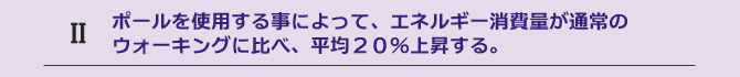 ポールを使用する事によって、エネルギー消費量が通常のウォーキングに比べ、平均２０%上昇する。