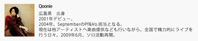 Qoonie：2001年デビュー。 2004年、SeptemberのPf&Vo.担当となる。現在は他アーティストへ楽曲提供なども行いながら、全国で精力的にライブを行う日々。2009年6月、ソロ活動再開。