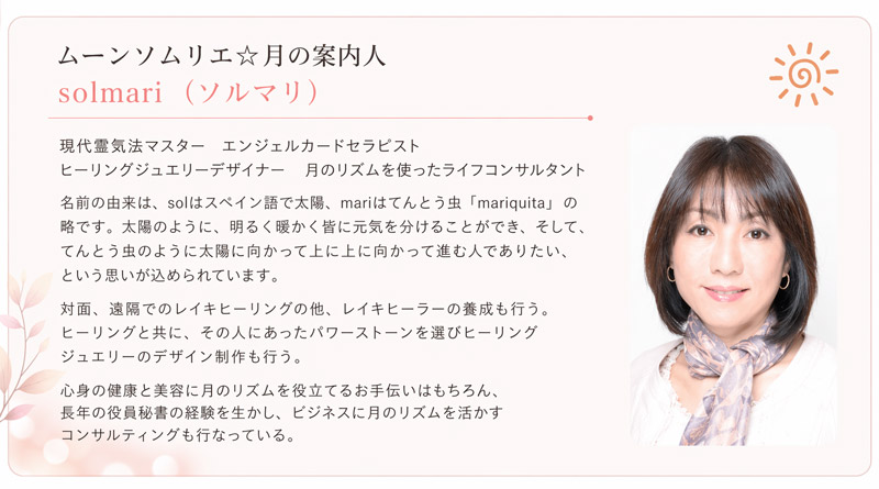 現代霊気法マスターエンジェルカードセラピストヒーリングジュエリーデザイナー月のリズムを使ったライフコンサルタント名前の由来solはスペイン語で太陽。mariはてんとう虫「mariquita」の略です。太陽のように、明るく暖かく皆に元気を分けることができ、そして、てんとう虫のように太陽に向かって上に上に向かって進む人でありたい、という思いが込められています。対面、遠隔でのレイキヒーリングの他、レイキヒーラーの養成も行う。ヒーリングと共に、その人にあったパワーストーンを選びヒーリングジュエリーのデザイン制作も行う。心身の健康と美容に月のリズムを役立てるお手伝いはもちろん、長年の役員秘書の経験を生かし、ビジネスに月のリズムを活かすコンサルティングも行なっている。