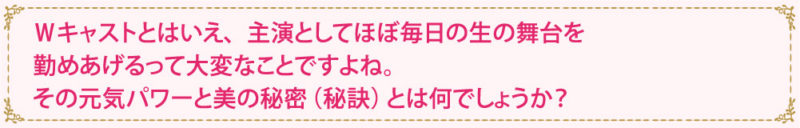 Ｗキャストとはいえ、主演としてほぼ毎日の生の舞台を勤めあげるって大変なことですよね。その元気パワーと美の秘密（秘訣）とは何でしょうか？