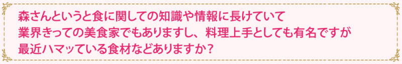 森さんというと食に関しての知識や情報に長けていて　業界きっての美食家でもありますし、料理上手としても有名ですが最近ハマッている食材などありますか？